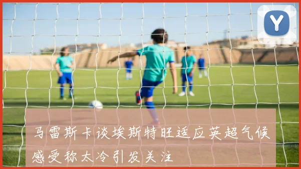 马雷斯卡谈埃斯特旺适应英超气候感受称太冷引发关注