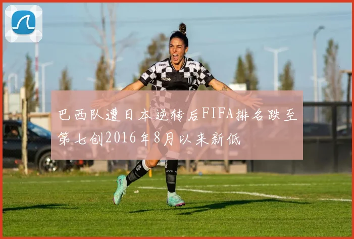 巴西队遭日本逆转后FIFA排名跌至第七创2016年8月以来新低