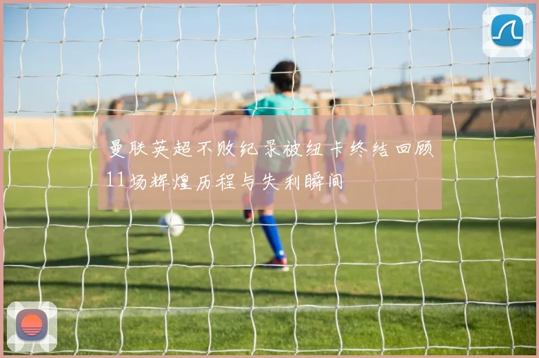 曼联英超不败纪录被纽卡终结回顾11场辉煌历程与失利瞬间