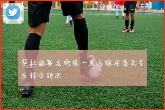 萨拉赫赛后绕场一周与球迷告别引发转会猜测