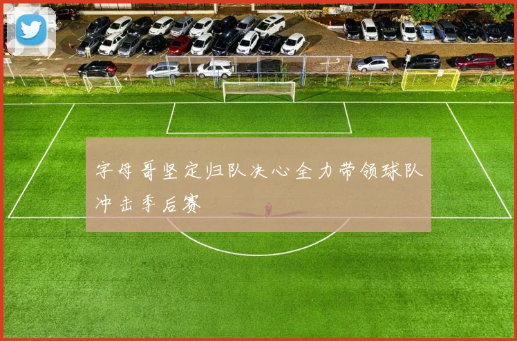 字母哥坚定归队决心全力带领球队冲击季后赛