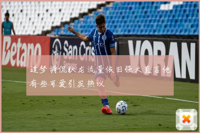 追梦调侃狄龙流量依旧强大直言他有些可爱引发热议