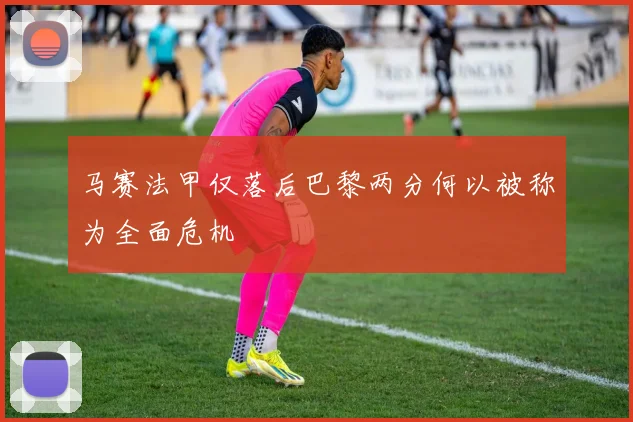 马赛法甲仅落后巴黎两分何以被称为全面危机