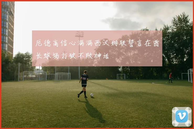 厄德高信心满满西汉姆联誓言在酋长球场打破不败神话