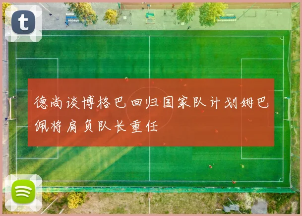 德尚谈博格巴回归国家队计划姆巴佩将肩负队长重任