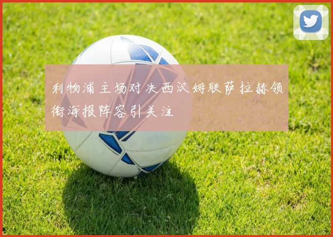 利物浦主场对决西汉姆联萨拉赫领衔海报阵容引关注