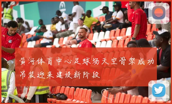 黄河体育中心足球场天空骨架成功吊装迎来建设新阶段