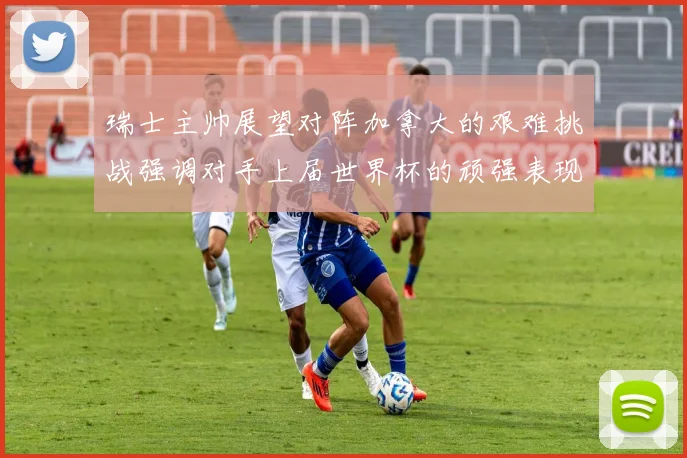 瑞士主帅展望对阵加拿大的艰难挑战强调对手上届世界杯的顽强表现