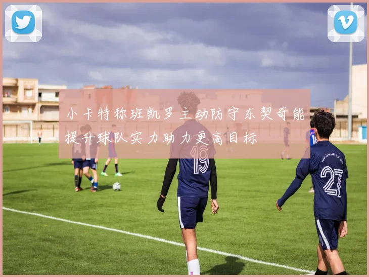 小卡特称班凯罗主动防守东契奇能提升球队实力助力更高目标