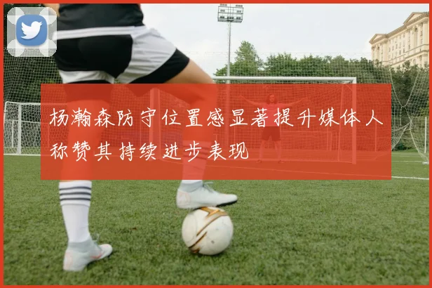 杨瀚森防守位置感显著提升媒体人称赞其持续进步表现