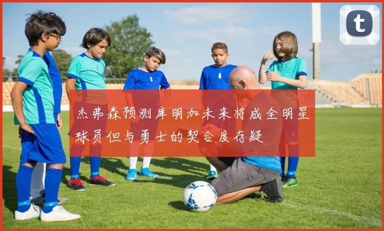 杰弗森预测库明加未来将成全明星球员但与勇士的契合度存疑