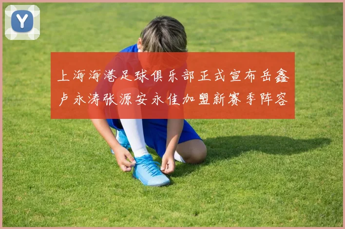 上海海港足球俱乐部正式宣布岳鑫卢永涛张源安永佳加盟新赛季阵容更新