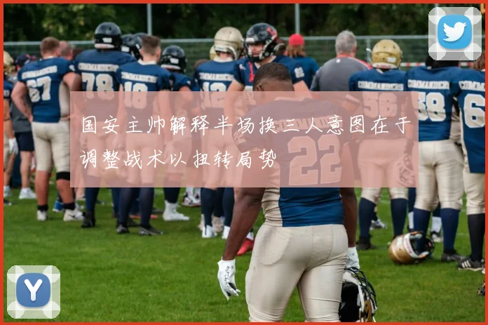 国安主帅解释半场换三人意图在于调整战术以扭转局势