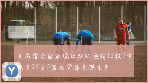 乌布雷全能表现助球队逆转15投7中砍下25分5篮板罚球表现出色
