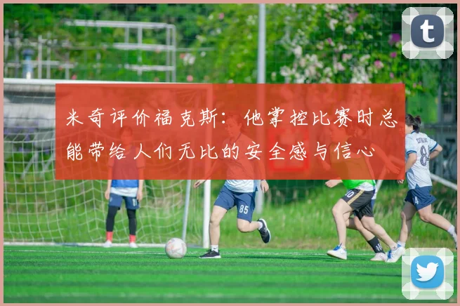 米奇评价福克斯：他掌控比赛时总能带给人们无比的安全感与信心