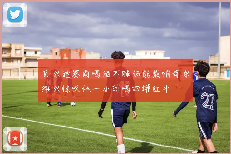 瓦尔迪赛前喝酒不睡仍能戴帽奇尔维尔惊叹他一小时喝四罐红牛
