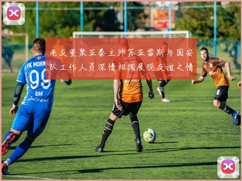 老友重聚亚泰主帅苏亚雷斯与国安队工作人员深情相拥展现友谊之情