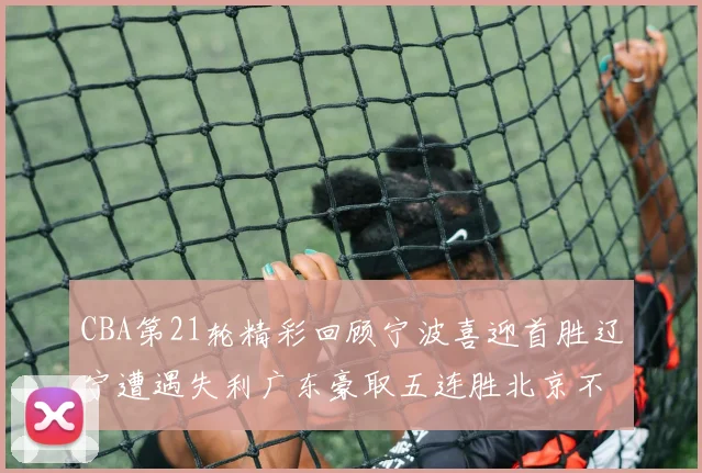 CBA第21轮精彩回顾宁波喜迎首胜辽宁遭遇失利广东豪取五连胜北京不敌天津江苏力克新疆