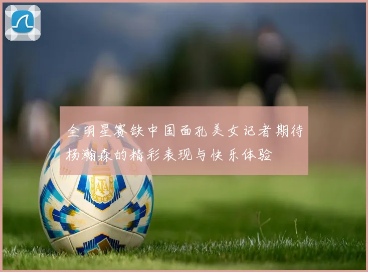 全明星赛缺中国面孔美女记者期待杨瀚森的精彩表现与快乐体验