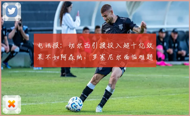 电讯报：切尔西引援投入超十亿效果不如阿森纳，罗塞尼尔面临难题