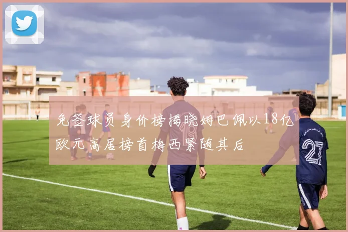 免签球员身价榜揭晓姆巴佩以18亿欧元高居榜首梅西紧随其后