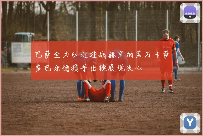 巴萨全力以赴迎战赫罗纳莱万卡萨多巴尔德携手出镜展现决心