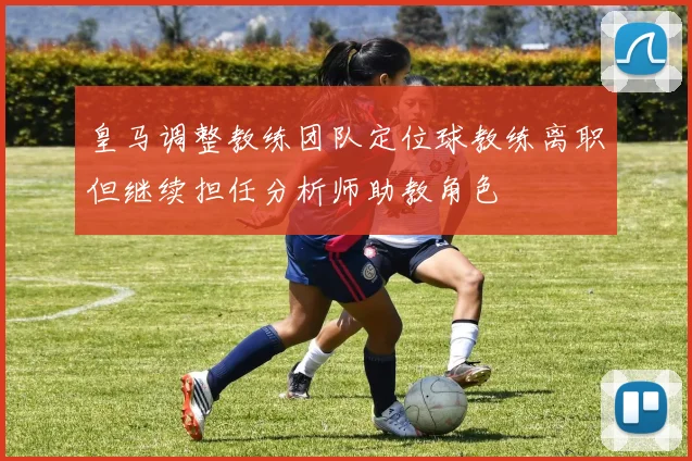 皇马调整教练团队定位球教练离职但继续担任分析师助教角色