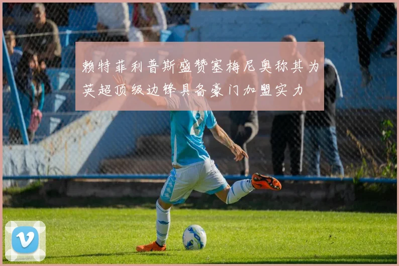 赖特菲利普斯盛赞塞梅尼奥称其为英超顶级边锋具备豪门加盟实力