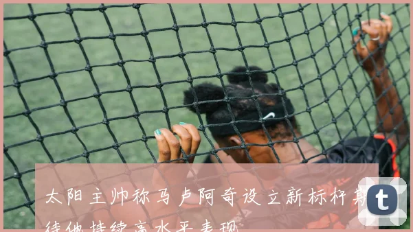 太阳主帅称马卢阿奇设立新标杆期待他持续高水平表现